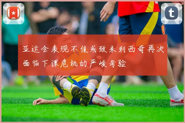 亚运会表现不佳或致米利西奇再次面临下课危机的严峻考验