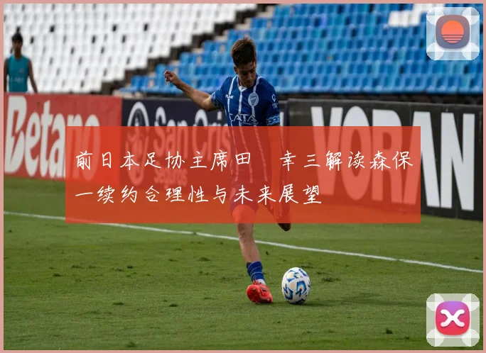 前日本足协主席田嶋幸三解读森保一续约合理性与未来展望