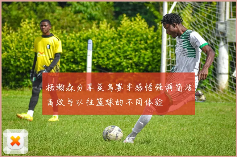 杨瀚森分享菜鸟赛季感悟强调简洁高效与以往篮球的不同体验