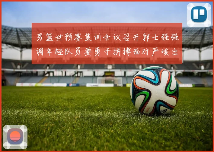 男篮世预赛集训会议召开郭士强强调年轻队员要勇于拼搏面对严峻出线形势