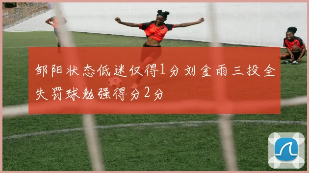 邹阳状态低迷仅得1分刘金雨三投全失罚球勉强得分2分