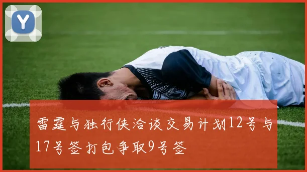 雷霆与独行侠洽谈交易计划12号与17号签打包争取9号签